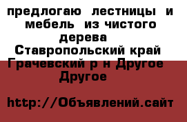 предлогаю  лестницы  и мебель -из чистого дерева. - Ставропольский край, Грачевский р-н Другое » Другое   